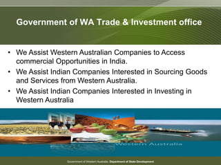 Government of Western Australia Department of State Development
Government of WA Trade & Investment office
• We Assist Western Australian Companies to Access
commercial Opportunities in India.
• We Assist Indian Companies Interested in Sourcing Goods
and Services from Western Australia.
• We Assist Indian Companies Interested in Investing in
Western Australia
 