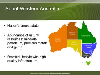 Government of Western Australia Department of State Development
About Western Australia
• Nation’s largest state
• Abundance of natural
resources: minerals,
petroleum, precious metals
and gems
• Relaxed lifestyle with high
quality infrastructure.
 