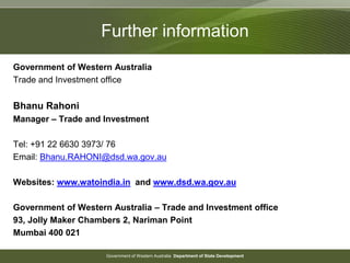 Government of Western Australia Department of State Development
Further information
Government of Western Australia
Trade and Investment office
Bhanu Rahoni
Manager – Trade and Investment
Tel: +91 22 6630 3973/ 76
Email: Bhanu.RAHONI@dsd.wa.gov.au
Websites: www.watoindia.in and www.dsd.wa.gov.au
Government of Western Australia – Trade and Investment office
93, Jolly Maker Chambers 2, Nariman Point
Mumbai 400 021
 