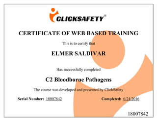 CERTIFICATE OF WEB BASED TRAINING
This is to certify that
ELMER SALDIVAR
Has successfully completed
C2 Bloodborne Pathogens
The course was developed and presented by ClickSafety
Serial Number: 18007842 Completed: 6/24/2016
18007842
 