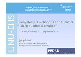 “Advancing human security through
       knowledge-based approaches to reducing
       vulnerability and environmental risks”




Ecosystems, Livelihoods and Disaster
Risk Reduction Workshop
    Bonn, Germany, 21-23 September 2010



 Fabrice Renaud
 Director a.i.
 Head of Environmental Vulnerability &
 Energy Security Section Bonn, Germany




                                                0
 