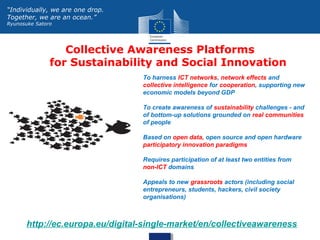 Collective Awareness Platforms
for Sustainability and Social Innovation
http://ec.europa.eu/digital-single-market/en/collectiveawareness
“Individually, we are one drop.
Together, we are an ocean.”
Ryunosuke Satoro
To harness ICT networks, network effects and
collective intelligence for cooperation, supporting new
economic models beyond GDP
To create awareness of sustainability challenges - and
of bottom-up solutions grounded on real communities
of people
Based on open data, open source and open hardware
participatory innovation paradigms
Requires participation of at least two entities from
non-ICT domains
Appeals to new grassroots actors (including social
entrepreneurs, students, hackers, civil society
organisations)
 