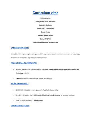 Curriculum vitae
Civil engineering
Name:yasmeen bassil al-ananbeh
Nationality: Jordanian
Date of birth : 27,march,1992
Gender: female
Address: Amman-Jordan
Mobile: 0776879491
E-mail: engyasmeenennab_92@yahoo.com
CAREER OBJECTIVES:
With a BA in Civil engineering,I’m seeking a reputableorganization to work in where I can improve my knowledge,
skills and areasof expertise to gain the required experience.
EDUCATIONAL BACKGROUND
• Bachelor degree in Civil Engineeringwith “Very Good”(79.6% ) rating –Jordan University Of Science and
Technology – (2015) .
• Tawjihi / scientific streamwith total average 94.4%. (2010).
WORK EXPERIENCE:
• 20/6 /2014 -15/9/ 2014 A trainingperiod At Abdalluah Alarean office.
• 2/4 /2015 - 1/4/ 2016 Work At Ministry of Public Works & Housing as atraining engineer.
• 25/4/ 2016 – present work a Rukn Al-Urdon.
ENGINEERING SKILLS:
 