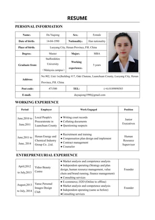 RESUME
PERSONAL INFORMATION
WORKING EXPERIENCE
Period Employer Work Engaged Position
June,2010 to
June,2011
Local People's
Procuratorate in
Luanchuan County
● Writing court records
● Collating documents
● Questioning suspects
Junior
Executives
June,2011 to
June, 2014
Henan Energy and
Chemical Industry
Group Co. ,Ltd.
● Recruitment and training
● Compensation plan design and implement
● Contract management
● Counselor
Human
Resource
Supervisor
ENTREPRENEURIAL EXPERIENCE
April,2012
to July,2013
Yiduo Beauty
Centre
● Market analysis and competence analysis
● Independent operating (Strategy and plan
design, human resource management, value
chain and brand running, finance management)
● Consulting services
Founder
August,2013
to July, 2014
Yanse Personal
Images Design
Club
● E-commerce, O2O (Online to offline)
● Market analysis and competence analysis
● Independent operating (same as before)
●Consulting services
Founder
Name： Du Yaqiong Sex： Female
Date of birth： 14-04-1990 Nationality： Han nationality
Place of birth： Luoyang City, Henan Province, P.R. China
Degree： Master Major： MBA
Graduate from:
Staffordshire
University
（Malaysia campus）
Working
experience：
5 years
Address:
No.902, Unit 1st,Building #17, Oak Chateau, Luanchuan County, Luoyang City, Henan
Province, P.R. China
Post code: 471500 TEL: (+6) 0189898583
E-mail： duyaqiong1990@gmail.com
 