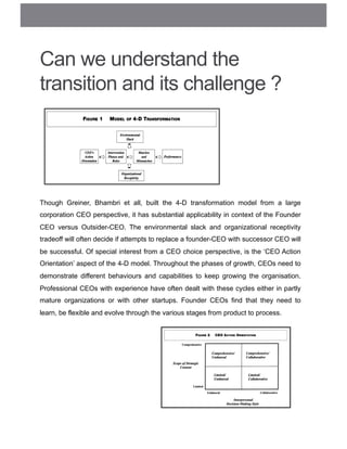 Can we understand the
transition and its challenge ?
Though Greiner, Bhambri et all, built the 4-D transformation model from a large
corporation CEO perspective, it has substantial applicability in context of the Founder
CEO versus Outsider-CEO. The environmental slack and organizational receptivity
tradeoff will often decide if attempts to replace a founder-CEO with successor CEO will
be successful. Of special interest from a CEO choice perspective, is the ‘CEO Action
Orientation’ aspect of the 4-D model. Throughout the phases of growth, CEOs need to
demonstrate different behaviours and capabilities to keep growing the organisation.
Professional CEOs with experience have often dealt with these cycles either in partly
mature organizations or with other startups. Founder CEOs find that they need to
learn, be flexible and evolve through the various stages from product to process.
 