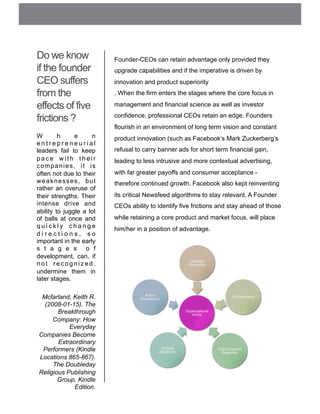 Do we know
if the founder
CEO suffers
from the
effects of five
frictions ?
W h e n
e n t r e p r e n e u r i a l
leaders fail to keep
p a c e w i t h t h e i r
companies, it is
often not due to their
weaknesses, but
rather an overuse of
their strengths. Their
intense drive and
ability to juggle a lot
of balls at once and
q u i c k l y c h a n g e
d i r e c t i o n s , s o
important in the early
s t a g e s o f
development, can, if
n o t r e c o g n i z e d ,
undermine them in
later stages.
Mcfarland, Keith R.
(2008-01-15). The
Breakthrough
Company: How
Everyday
Companies Become
Extraordinary
Performers (Kindle
Locations 865-867).
The Doubleday
Religious Publishing
Group. Kindle
Edition.
Founder-CEOs can retain advantage only provided they
upgrade capabilities and if the imperative is driven by
innovation and product superiority
. When the firm enters the stages where the core focus in
management and financial science as well as investor
confidence, professional CEOs retain an edge. Founders
flourish in an environment of long term vision and constant
product innovation (such as Facebook’s Mark Zuckerberg’s
refusal to carry banner ads for short term financial gain,
leading to less intrusive and more contextual advertising,
with far greater payoffs and consumer acceptance -
therefore continued growth. Facebook also kept reinventing
its critical Newsfeed algorithms to stay relevant. A Founder
CEOs ability to identify five frictions and stay ahead of those
while retaining a core product and market focus, will place
him/her in a position of advantage.
 