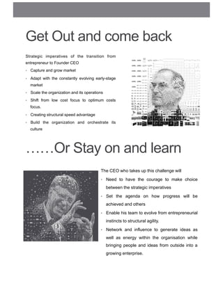 Get Out and come back
Strategic imperatives of the transition from
entrepreneur to Founder CEO
•  Capture and grow market
•  Adapt with the constantly evolving early-stage
market
•  Scale the organization and its operations
•  Shift from low cost focus to optimum costs
focus.
•  Creating structural speed advantage
•  Build the organization and orchestrate its
culture
The CEO who takes up this challenge will
•  Need to have the courage to make choice
between the strategic imperatives
•  Set the agenda on how progress will be
achieved and others
•  Enable his team to evolve from entrepreneurial
instincts to structural agility.
•  Network and influence to generate ideas as
well as energy within the organisation while
bringing people and ideas from outside into a
growing enterprise.
……Or Stay on and learn
 