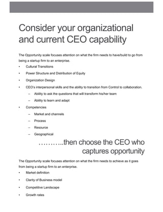 Consider your organizational
and current CEO capability
The Opportunity scale focuses attention on what the firm needs to have/build to go from
being a startup firm to an enterprise.
•  Cultural Transitions
•  Power Structure and Distribution of Equity
•  Organization Design
•  CEO’s interpersonal skills and the ability to transition from Control to collaboration.
–  Ability to ask the questions that will transform his/her team
–  Ability to learn and adapt
•  Competencies
–  Market and channels
–  Process
–  Resource
–  Geographical
The Opportunity scale focuses attention on what the firm needs to achieve as it goes
from being a startup firm to an enterprise.
•  Market definition
•  Clarity of Business model
•  Competitive Landscape
•  Growth rates
………..then choose the CEO who
captures opportunity
 