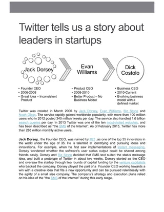 Twitter tells us a story about
leaders in startups
Twitter was created in March 2006 by Jack Dorsey, Evan Williams, Biz Stone and
Noah Glass. The service rapidly gained worldwide popularity, with more than 100 million
users who in 2012 posted 340 million tweets per day. The service also handled 1.6 billion
search queries per day. In 2013 Twitter was one of the ten most-visited websites, and
has been described as "the SMS of the Internet”. As of February 2015, Twitter has more
than 288 million monthly active users.
Jack Dorsey, the Founder CEO, was named by MIT as one of the top 35 innovators in
the world under the age of 35. He is talented at identifying and pursuing ideas and
innovations. For example, when he first saw implementations of instant messaging,
Dorsey wondered whether the software's user status output could be shared among
friends easily. Dorsey and Biz Stone decided that SMS text suited the status message
idea, and built a prototype of Twitter in about two weeks. Dorsey started as the CEO
and oversaw the startup through two rounds of capital funding by the venture capitalists
who backed the company. Dorsey played the part of a Founder CEO working towards a
win with a creative idea that fits a new opportunity and can be pursued relentlessly with
the agility of a small size company. The company’s strategy and execution plans relied
on his idea of the "the SMS of the Internet” during this early stage.
Jack Dorsey
•  Founder CEO
•  2006-2008
•  Great Idea – Inconsistent
Product
Evan
Williams
•  Product CEO
•  2008-2010
•  Better Product – No
Business Model
Dick
Costolo
•  Business CEO
•  2010-Current
•  Evolving business
model with a
defined market
 