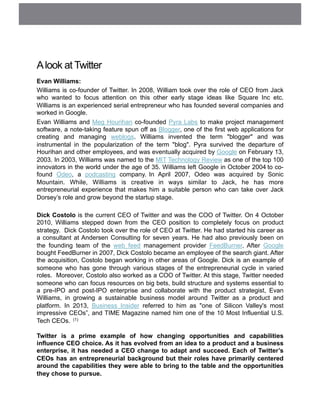 Alook at Twitter
Evan Williams:
Williams is co-founder of Twitter. In 2008, William took over the role of CEO from Jack
who wanted to focus attention on this other early stage ideas like Square Inc etc.
Williams is an experienced serial entrepreneur who has founded several companies and
worked in Google.
Evan Williams and Meg Hourihan co-founded Pyra Labs to make project management
software, a note-taking feature spun off as Blogger, one of the first web applications for
creating and managing weblogs. Williams invented the term "blogger" and was
instrumental in the popularization of the term "blog". Pyra survived the departure of
Hourihan and other employees, and was eventually acquired by Google on February 13,
2003. In 2003, Williams was named to the MIT Technology Review as one of the top 100
innovators in the world under the age of 35. Williams left Google in October 2004 to co-
found Odeo, a podcasting company. In April 2007, Odeo was acquired by Sonic
Mountain. While, Williams is creative in ways similar to Jack, he has more
entrepreneurial experience that makes him a suitable person who can take over Jack
Dorsey’s role and grow beyond the startup stage.
Dick Costolo is the current CEO of Twitter and was the COO of Twitter. On 4 October
2010, Williams stepped down from the CEO position to completely focus on product
strategy. Dick Costolo took over the role of CEO at Twitter. He had started his career as
a consultant at Andersen Consulting for seven years. He had also previously been on
the founding team of the web feed management provider FeedBurner. After Google
bought FeedBurner in 2007, Dick Costolo became an employee of the search giant. After
the acquisition, Costolo began working in other areas of Google. Dick is an example of
someone who has gone through various stages of the entrepreneurial cycle in varied
roles. Moreover, Costolo also worked as a COO of Twitter. At this stage, Twitter needed
someone who can focus resources on big bets, build structure and systems essential to
a pre-IPO and post-IPO enterprise and collaborate with the product strategist, Evan
Williams, in growing a sustainable business model around Twitter as a product and
platform. In 2013, Business Insider referred to him as "one of Silicon Valley's most
impressive CEOs”, and TIME Magazine named him one of the 10 Most Influential U.S.
Tech CEOs. (1)
Twitter is a prime example of how changing opportunities and capabilities
influence CEO choice. As it has evolved from an idea to a product and a business
enterprise, it has needed a CEO change to adapt and succeed. Each of Twitter’s
CEOs has an entrepreneurial background but their roles have primarily centered
around the capabilities they were able to bring to the table and the opportunities
they chose to pursue.
 
