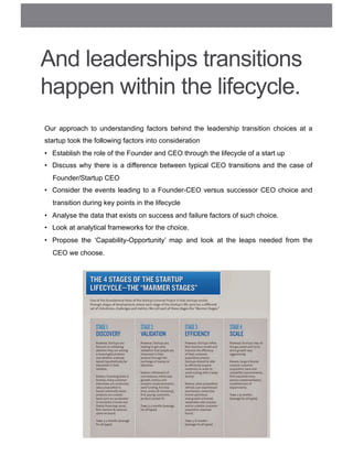 And leaderships transitions
happen within the lifecycle.
Our approach to understanding factors behind the leadership transition choices at a
startup took the following factors into consideration
•  Establish the role of the Founder and CEO through the lifecycle of a start up
•  Discuss why there is a difference between typical CEO transitions and the case of
Founder/Startup CEO
•  Consider the events leading to a Founder-CEO versus successor CEO choice and
transition during key points in the lifecycle
•  Analyse the data that exists on success and failure factors of such choice.
•  Look at analytical frameworks for the choice.
•  Propose the ‘Capability-Opportunity’ map and look at the leaps needed from the
CEO we choose.
 