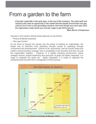 From a garden to the farm
Success in the creative startup phase depends on two factors
•  Product & Market emphasis
•  Clan type Control
As we move to beyond the startup into the phase of building an organisation, the
leader has to transition from operating through control to operating through
involvement and empowerment. Greiner et all, recommend that we should’ locate and
install a strong business manager who is acceptable to the founders and who can pull
the organization together ‘. However, in a rapidly changing environment, where
strategic choices, people leadership and execution of goals are tightly integrated, it is
tough to separate the goals are tightly integrated, it is tough to separate the
entrepreneurial founders from management of the business.
(L. Greiner, Cummings, & Bhambri, 2003)
A founder, especially in the early days, is the soul of the company. The initial spirit and
visionary who sees an opportunity in the market that few people around them can see,
until you turn it into a cash generating machine. And even though your card says CEO,
the organization really needs your founder magic to get off the ground.
Marc Barros, Entrepreneur
 