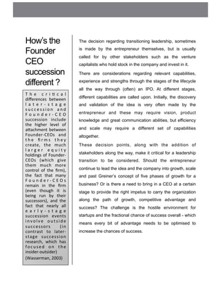 How’s the
Founder
CEO
succession
different ?
The decision regarding transitioning leadership, sometimes
is made by the entrepreneur themselves, but is usually
called for by other stakeholders such as the venture
capitalists who hold stock in the company and invest in it.
There are considerations regarding relevant capabilities,
experience and strengths through the stages of the lifecycle
all the way through (often) an IPO. At different stages,
different capabilities are called upon. Initially, the discovery
and validation of the idea is very often made by the
entrepreneur and these may require vision, product
knowledge and great communication abilities, but efficiency
and scale may require a different set of capabilities
altogether.
These decision points, along with the addition of
stakeholders along the way, make it critical for a leadership
transition to be considered. Should the entrepreneur
continue to lead the idea and the company into growth, scale
and past Greiner’s concept of five phases of growth for a
business? Or is there a need to bring in a CEO at a certain
stage to provide the right impetus to carry the organization
along the path of growth, competitive advantage and
success? The challenge is the hostile environment for
startups and the fractional chance of success overall - which
means every bit of advantage needs to be optimised to
increase the chances of success.
T h e 	
   c r i ( c a l	
  
diﬀerences	
   between	
  
l a t e r -­‐ s t a g e	
  
s u c c e s s i o n	
   a n d	
  
F o u n d e r -­‐ C E O	
  
succession	
   include	
  
the	
   higher	
   level	
   of	
  
a<achment	
  between	
  
Founder-­‐CEOs	
   and	
  
t h e	
   ﬁ r m s	
   t h e y	
  
create,	
   the	
   much	
  
l a r g e r	
   e q u i t y	
  
holdings	
  of	
  Founder-­‐
CEOs	
   (which	
   give	
  
them	
   much	
   more	
  
control	
   of	
   the	
   ﬁrm),	
  
the	
   fact	
   that	
   many	
  
F o u n d e r -­‐ C E O s	
  
remain	
   in	
   the	
   ﬁrm	
  
(even	
   though	
   it	
   is	
  
being	
   run	
   by	
   their	
  
successors),	
   and	
   the	
  
fact	
   that	
   nearly	
   all	
  
e a r l y -­‐ s t a g e	
  
succession	
   events	
  
i n v o l v e	
   o u t s i d e	
  
successors	
   	
   (in	
  
contrast	
   to	
   later-­‐
stage	
   succession	
  
research,	
   which	
   has	
  
focused	
   on	
   the	
  
insider-­‐outsider)	
  
(Wasserman,	
  2003)	
  
 