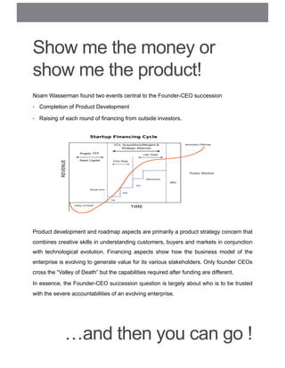 Show me the money or
show me the product!
Noam Wasserman found two events central to the Founder-CEO succession
•  Completion of Product Development
•  Raising of each round of financing from outside investors.
Product development and roadmap aspects are primarily a product strategy concern that
combines creative skills in understanding customers, buyers and markets in conjunction
with technological evolution. Financing aspects show how the business model of the
enterprise is evolving to generate value for its various stakeholders. Only founder CEOs
cross the “Valley of Death” but the capabilities required after funding are different.
In essence, the Founder-CEO succession question is largely about who is to be trusted
with the severe accountabilities of an evolving enterprise.
…and then you can go !
 