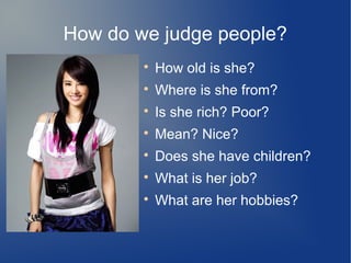 How do we judge people?

How old is she?

Where is she from?

Is she rich? Poor?

Mean? Nice?

Does she have children?

What is her job?

What are her hobbies?
 