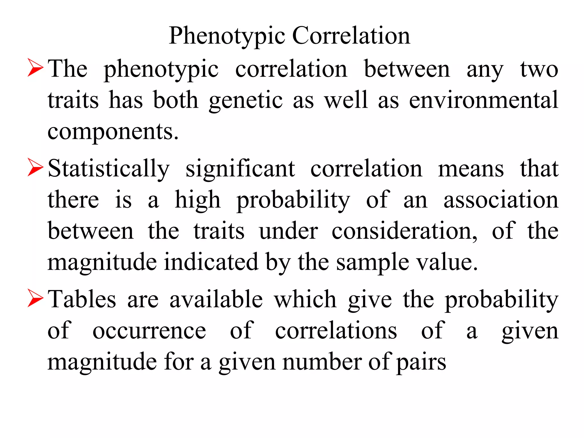 Phenotypic Correlation
The phenotypic correlation between any two
traits has both genetic as well as environmental
components.
Statistically significant correlation means that
there is a high probability of an association
between the traits under consideration, of the
magnitude indicated by the sample value.
Tables are available which give the probability
of occurrence of correlations of a given
magnitude for a given number of pairs
 