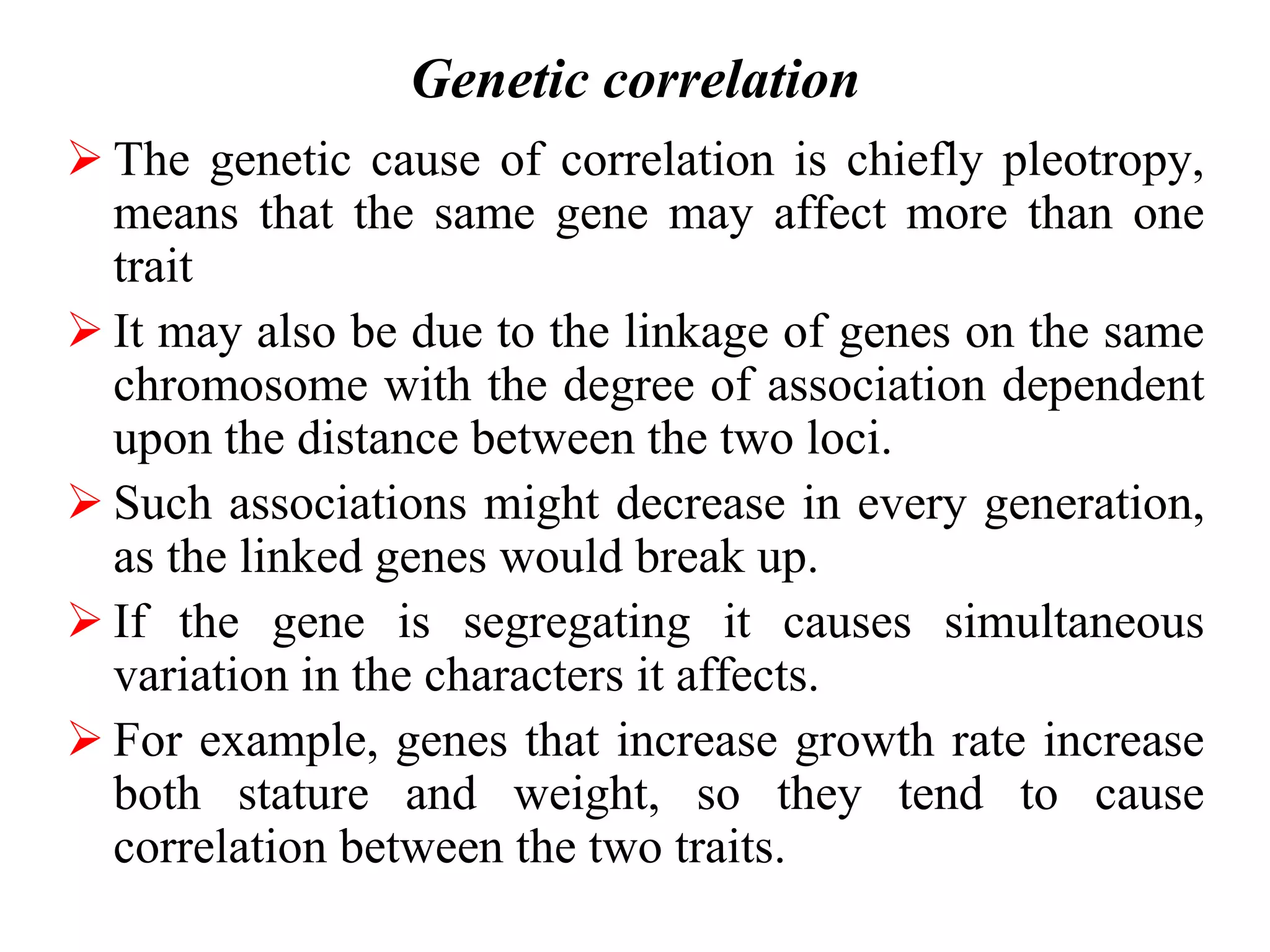 Genetic correlation
 The genetic cause of correlation is chiefly pleotropy,
means that the same gene may affect more than one
trait
 It may also be due to the linkage of genes on the same
chromosome with the degree of association dependent
upon the distance between the two loci.
 Such associations might decrease in every generation,
as the linked genes would break up.
 If the gene is segregating it causes simultaneous
variation in the characters it affects.
 For example, genes that increase growth rate increase
both stature and weight, so they tend to cause
correlation between the two traits.
 