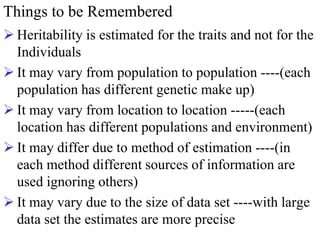 Things to be Remembered
 Heritability is estimated for the traits and not for the
Individuals
 It may vary from population to population ----(each
population has different genetic make up)
 It may vary from location to location -----(each
location has different populations and environment)
 It may differ due to method of estimation ----(in
each method different sources of information are
used ignoring others)
 It may vary due to the size of data set ----with large
data set the estimates are more precise
 