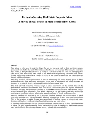 Journal of Economics and Sustainable Development                                        www.iiste.org
ISSN 2222-1700 (Paper) ISSN 2222-2855 (Online)
Vol.2, No.4, 2011


                Factors Influencing Real Estate Property Prices
          A Survey of Real Estates in Meru Municipality, Kenya



                               Omboi Bernard Messah (corresponding author)

                                 School of Business & Management Studies

                                        Kenya Methodist University

                                     P O box 267-60200, Meru -Kenya

                            Tel: +254 724770275 E-mail: messahb@yahoo.co.uk



                                           Anderson .M. Kigige

                                     P.O. Box 111 - 60200, Meru- Kenya

                               Tel 0721401289 E-mail: kmutembei@yahoo.com



Abstract
Real estate is often used to refer to things that are not movable such as land and improvements
permanently attached to the land. Different types of real estate can have very different cyclic properties.
Real estates go through bubbles followed by slumps in Meru municipality and some real estate properties
take shorter time while others take longer to sell despite that the prevailing conditions seem similar.
Several studies done especially on changes in prices of real estates revealed that real estate prices go
through bubbles and slumps.
The study therefore, investigated factors at play in determining real estate property prices in Meru
Munincipality in Kenya. The study investigated factors such as incomes of real estate investors, the
influence of location on the price, demand and realtors influence on the price.
The study adopted descriptive research design to obtain information on the current status of the
phenomenon. Structured questionnaires were used in data collection to obtain the required information
needed for the study. The population consisted of all 15,844 registered real estate owners in the 5 (five)
selected areas of Meru municipality from which a sample of 390 real estate owners were selected by
stratifying the population and then selecting the respondents by use of simple random sampling.
The data obtained was analyzed by use of available statistical packages for social sciences to obtain
descriptive statistics and a regression model. Findings indicated that incomes alone contributed almost
70% of the variations in prices. Demand alone contributed 20% of the changes in prices of real estate.
Location and Realtors were found insignificant in determining real estate prices.
A summary regresion showed that the variables consindered could explain up to about 70% of variations
in prices. The study recommends that further investigation be done on reasons why location and realtors
were not significat in determining real estate property prices in Meru municipality.


                                                    34
 