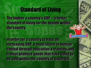 Standard of Living
 The higher a country’s GDP = a betterThe higher a country’s GDP = a better
standard of living for the people withinstandard of living for the people within
the countrythe country
 In order for a country to have anIn order for a country to have an
increasing GDP, it must invest in humanincreasing GDP, it must invest in human
capital through education & training, andcapital through education & training, and
it must produce goods that have value toit must produce goods that have value to
be sold within the country or exported.be sold within the country or exported.
 