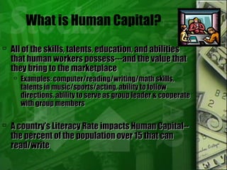 What is Human Capital?
 All of the skills, talents, education, and abilitiesAll of the skills, talents, education, and abilities
that human workers possess---and the value thatthat human workers possess---and the value that
they bring to the marketplacethey bring to the marketplace
 Examples: computer/reading/writing/math skills,Examples: computer/reading/writing/math skills,
talents in music/sports/acting, ability to followtalents in music/sports/acting, ability to follow
directions, ability to serve as group leader & cooperatedirections, ability to serve as group leader & cooperate
with group memberswith group members
 A country’s Literacy Rate impacts Human Capital--A country’s Literacy Rate impacts Human Capital--
the percent of the population over 15 that canthe percent of the population over 15 that can
read/writeread/write
 