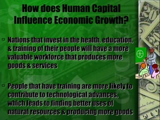 How does Human Capital
Influence Economic Growth?
 Nations that invest in the health, education,Nations that invest in the health, education,
& training of their people will have a more& training of their people will have a more
valuable workforce that produces morevaluable workforce that produces more
goods & servicesgoods & services
 People that have training are more likely toPeople that have training are more likely to
contribute to technological advances,contribute to technological advances,
which leads to finding better uses ofwhich leads to finding better uses of
natural resources & producing more goodsnatural resources & producing more goods
 