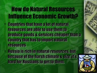 How do Natural Resources
Influence Economic Growth?
 Countries that have a lot of naturalCountries that have a lot of natural
resources are able to use them toresources are able to use them to
produce goods & services cheaper than aproduce goods & services cheaper than a
country that has to import naturalcountry that has to import natural
resourcesresources
 Russia is rich in natural resources, butRussia is rich in natural resources, but
because of the harsh climate & size, it’sbecause of the harsh climate & size, it’s
hard for Russians to get to them.hard for Russians to get to them.
 