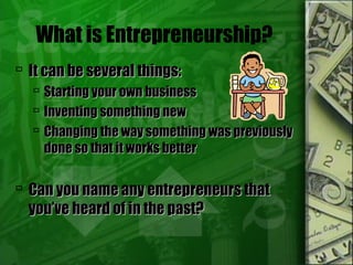 What is Entrepreneurship?
 It can be several things:It can be several things:
 Starting your own businessStarting your own business
 Inventing something newInventing something new
 Changing the way something was previouslyChanging the way something was previously
done so that it works betterdone so that it works better
 Can you name any entrepreneurs thatCan you name any entrepreneurs that
you’ve heard of in the past?you’ve heard of in the past?
 