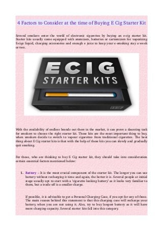 4 Factors to Consider at the time of Buying E Cig Starter Kit
Several smokers enter the world of electronic cigarettes by buying an e­cig starter kit. 
Starter kits usually come equipped with atomizers, batteries or cartomizers for vaporizing 
E­cigs liquid, charging accessories and enough e juice to keep your e­smoking stay a week 
or two. 
With the availability of endless brands out there in the market, it can prove a daunting task 
for smokers to choose the right starter kit. These kits are the most important thing to buy, 
when smokers decide to switch to vapour cigarettes from traditional cigarettes. The best 
thing about E Cig starter kits is that with the help of these kits you can slowly and gradually 
quit smoking. 
For those, who are thinking to buy E Cig starter kit, they should take into consideration 
certain essential factors mentioned below: 
1. Battery – It is the most crucial component of the starter kit. The longer you can use 
battery without recharging it time and again, the better it is. Several people at initial 
stage usually opt to start with a ‘cigarette looking battery’ as it looks very familiar to 
them, but a trade off is a smaller charge. 
If possible, it is advisable to get a Personal Charging Case, if you opt for any of these. 
The main reason behind this statement is that this charging case will recharge your 
battery, when you are not using it. Also, try to buy longest battery as it will have 
more charging capacity. Several starter kits fall into this category. 
 