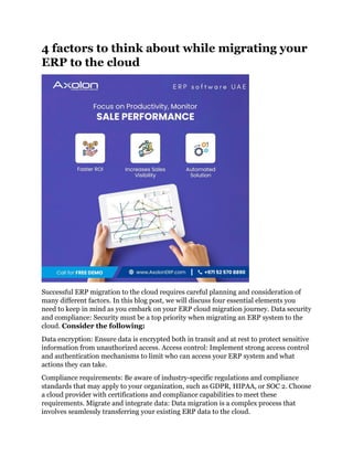 4 factors to think about while migrating your
ERP to the cloud
Successful ERP migration to the cloud requires careful planning and consideration of
many different factors. In this blog post, we will discuss four essential elements you
need to keep in mind as you embark on your ERP cloud migration journey. Data security
and compliance: Security must be a top priority when migrating an ERP system to the
cloud. Consider the following:
Data encryption: Ensure data is encrypted both in transit and at rest to protect sensitive
information from unauthorized access. Access control: Implement strong access control
and authentication mechanisms to limit who can access your ERP system and what
actions they can take.
Compliance requirements: Be aware of industry-specific regulations and compliance
standards that may apply to your organization, such as GDPR, HIPAA, or SOC 2. Choose
a cloud provider with certifications and compliance capabilities to meet these
requirements. Migrate and integrate data: Data migration is a complex process that
involves seamlessly transferring your existing ERP data to the cloud.
 