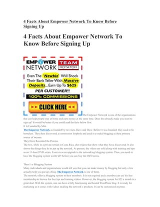 4 Facts About Empower Network To Know Before
Signing Up

4 Facts About Empower Network To
Know Before Signing Up




                                                          The Empower Network is one of the organizations
that can help people stay at home and earn money at the same time. Does this already make you want to
sign up? It would be better if you could read the facts below first.
It Is Founded by Men
The Empower Network as founded by two men, Dave and Dave. Before it was founded, they used to be
homeless. They then discovered a commission loophole and used it to make blogging as their primary
source of income.
They Have Recorded the Process
The two, while in a private retreat in Costa Rica, shot videos that show what they have discovered. It also
shows the things they do to put up the network. At present, the videos are sold along with training and tips
as an 11-hour DVD series. It serves as an upgrade to the networking blogging system. Thus, you need to
have the blogging system worth $25 before you can buy the DVD series.


There’s a Blogging System
Many individuals and organizations would tell you that you can make money by blogging but only a few
actually help you put up a blog. The Empower Network is one of them.
The network offers a blogging system to their members. It is not required and a member can use his free
membership to browse for free tips and training videos. However, the blogging system for $25 a month is a
great deal. With the system, one can have a fully functioning and hosted WordPress blog. It is ready for
marketing as it comes with videos tackling the network’s products. It can be customized anytime.
 