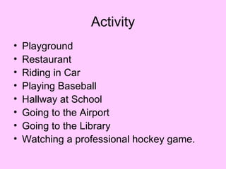 Activity
•   Playground
•   Restaurant
•   Riding in Car
•   Playing Baseball
•   Hallway at School
•   Going to the Airport
•   Going to the Library
•   Watching a professional hockey game.
 