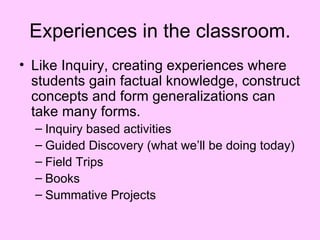 Experiences in the classroom.
• Like Inquiry, creating experiences where
  students gain factual knowledge, construct
  concepts and form generalizations can
  take many forms.
  – Inquiry based activities
  – Guided Discovery (what we’ll be doing today)
  – Field Trips
  – Books
  – Summative Projects
 
