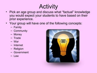 Activity
• Pick an age group and discuss what “factual” knowledge
  you would expect your students to have based on their
  prior experience.
• Your group will have one of the following concepts:
   –   Family
   –   Community
   –   Money
   –   Trade
   –   War
   –   Internet
   –   Religion
   –   Government
   –   Law
 