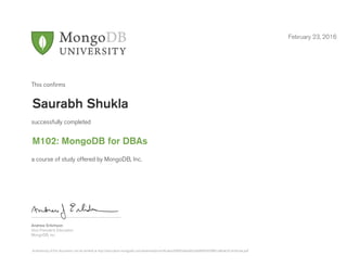 Andrew Erlichson
Vice President, Education
MongoDB, Inc.
This conﬁrms
successfully completed
a course of study offered by MongoDB, Inc.
February 23, 2016
Saurabh Shukla
M102: MongoDB for DBAs
Authenticity of this document can be verified at http://education.mongodb.com/downloads/certificates/690059a6a0624a08945950f861a86a63/Certificate.pdf
 