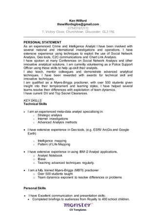 CV Templates
Ken Wilford
thewilfordsglos@gmail.com
07545191211|
1, Victory Close, Churchdown, Gloucester, GL3 1NL
PERSONAL STATEMENT
As an experienced Crime and Intelligence Analyst I have been involved with
several national and international investigations and operations. I have
extensive experience using techniques to exploit the use of Social Network
Analysis, Geo tools, C2C communications and Chart Link Analysis.
I have spoken at many Conferences on Social Network Analysis and other
innovative analytical solutions. I am currently volunteering as a Police Support
Officer using these skills to help up-skill their analysts.
I also teach, mentor colleagues and demonstrate advanced analytical
techniques. I have been rewarded with awards for technical skill and
innovative techniques.
I am qualified as a Myers-Briggs practioner, with over 500 students given
insight into their temperament and learning styles, I have helped several
teams resolve their differences with exploitation of team dynamics.
I have current DV and Top Secret Clearances.
KEY SKILLS
Technical Skills
 I am an experienced meta-data analyst specialising in:
o Strategic analysis
o Internet investigations
o Advanced Analysis methods
 I have extensive experience in Geo tools, (e.g. ESRI/ ArcGis and Google
Earth)
o Intelligence mapping
o Pattern of Life Mapping
 I have extensive experience in using IBM i2 Analyst applications.
o Analyst Notebook
o IBase
o Teaching advanced techniques regularly.
 I am a fully trained Myers-Briggs (MBTI) practioner
o Over 500 students taught
o Team dynamics exponent to resolve differences or problems
Personal Skills
 I have Excellent communication and presentation skills:
 Completed briefings to audiences from Royalty to 400 school children.
 