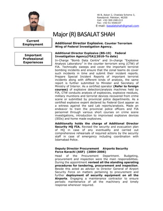 46 B, Askari 2, Chaklala Scheme 3,
Rawalpindi. Pakistan, 46200
Cell: +92-300-2481213
Fax: +92-51-5506107
E-mail: basalatshah@gmail.com
Major(R)BASALATSHAH
Additional Director Explosive. Counter Terrorism
Wing of Federal Investigation Agency.
Additional Director Explosive (BS-19) Federal
Investigation Agency(FIA)(2010-To date)
In-Charge “Bomb Data Centre” and In-charge “Explosive
Analysis Laboratory” in the counter terrorism wing (CTW) of
FIA. Technically sweeps and cover the important terrorist
bombing incidents and ensure that the zonal teams do cover
such incidents in time and submit their incident reports.
Prepare Special Incident Reports of important terrorist
incidents along with different kinds of analysis, the same
report is further submitted to Minister and Secretary of
Ministry of Interior. As a certified operator (Refer to foreign
courses) of explosive detection/analysis machines held by
FIA, CTW conducts analysis of explosives, explosive residues,
military munitions and terrorist devices recovered from crime
scene or submitted by provincial police departments. As a
certified explosive expert declared by Federal Govt appear as
a witness against the said Lab reports/analysis. Made an
endeavor to train the provincial police officers and FIA
personnel through various short courses on crime scene
investigations, introduction to improvised explosive devices
(IEDs) and home made explosives.
Additionally holds the charge of Additional Director
Security HQ FIA. Revised the security and evacuation plan
of HQ in case of any eventuality and carried out
comprehensive rehearsals of required actions by the security
staff in case of emergency including coordination with
Islamabad Police.
Deputy Director Procurement Airports Security
Force Karachi (ASF) (2004-2006)
Head of the Procurement Department. Budgeting,
procurement and inspection were the main responsibilities.
During the appointment revised all the standing operating
procedures for tendering, procurement and inspection.
Beside this acted as advisor to Director General of Airport
Security Force on matters pertaining to procurement and
further deployment of security equipment on all the
Airports. Engaging a maintenance contractor to ensure
periodic maintenance of all the machinery and timely
response whenever required.
Current
Employment
Important
Professional
Experiences
 