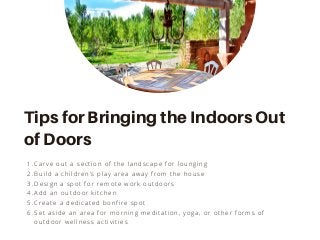 Carve out a section of the landscape for lounging
Build a children’s play area away from the house
Design a spot for remote work outdoors
Add an outdoor kitchen
Create a dedicated bonfire spot
Set aside an area for morning meditation, yoga, or other forms of
outdoor wellness activities
1.
2.
3.
4.
5.
6.
Tips for Bringing the Indoors Out
of Doors
 