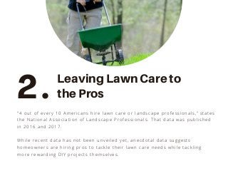 "4 out of every 10 Americans hire lawn care or landscape professionals,” states
the National Association of Landscape Professionals. That data was published
in 2016 and 2017.
While recent data has not been unveiled yet, anecdotal data suggests
homeowners are hiring pros to tackle their lawn care needs while tackling
more rewarding DIY projects themselves.
2. Leaving Lawn Care to
the Pros
 