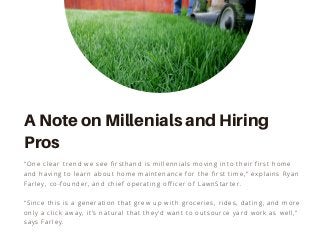 “Since this is a generation that grew up with groceries, rides, dating, and more
only a click away, it’s natural that they’d want to outsource yard work as well,”
says Farley.
"One clear trend we see firsthand is millennials moving into their first home
and having to learn about home maintenance for the first time," explains Ryan
Farley, co-founder, and chief operating officer of LawnStarter.
A Note on Millenials and Hiring
Pros
 