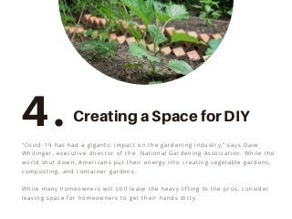 “Covid-19 has had a gigantic impact on the gardening industry,” says Dave
Whitinger, executive director of the National Gardening Association. While the
world shut down, Americans put their energy into creating vegetable gardens,
composting, and container gardens.
While many homeowners will still leave the heavy lifting to the pros, consider
leaving space for homeowners to get their hands dirty.
4. Creating a Space for DIY
 