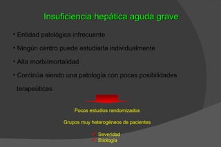 Insuficiencia hepática aguda grave
• Entidad patológica infrecuente

• Ningún centro puede estudiarla individualmente

• Alta morbi/mortalidad

• Continúa siendo una patología con pocas posibilidades

 terapeúticas


                     Pocos estudios randomizados

                 Grupos muy heterogéneos de pacientes

                             Severidad
                             Etiología
 
