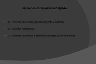 Funciones específicas del hígado



   1. Funciones vasculares (almacenamiento y filtración)

   2. Funciones metabólicas

   3. Funciones secretoras y excretoras encargadas de formar bilis
 