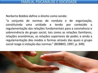 Norberto Bobbio define o direito como sendo:
“o conjunto de normas de conduta e de organização,
constituindo uma unidade e tendo por conteúdo a
regulamentação das relações fundamentais para a convivência e
sobrevivência do grupo social, tais como as relações familiares,
relações econômicas, as relações superiores de poder, e ainda a
regulamentação dos modos e formas através das quais o grupo
social reage à violação das normas.” (BOBBIO, 1997, p. 349)
FAMÍLIA, PSICANÁLISE E SOCIEDADE
 