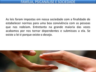As leis foram impostas em nossa sociedade com a finalidade de
estabelecer normas para uma boa convivência com as pessoas
que nos rodeiam. Entretanto na grande maioria das vezes
acabamos por nos tornar dependentes e submissos a ela. Se
existe a lei é porque existe o desejo.
FAMÍLIA, PSICANÁLISE E SOCIEDADE
 