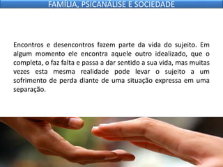 Encontros e desencontros fazem parte da vida do sujeito. Em
algum momento ele encontra aquele outro idealizado, que o
completa, o faz falta e passa a dar sentido a sua vida, mas muitas
vezes esta mesma realidade pode levar o sujeito a um
sofrimento de perda diante de uma situação expressa em uma
separação.
FAMÍLIA, PSICANÁLISE E SOCIEDADE
 