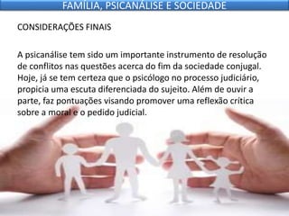 CONSIDERAÇÕES FINAIS
A psicanálise tem sido um importante instrumento de resolução
de conflitos nas questões acerca do fim da sociedade conjugal.
Hoje, já se tem certeza que o psicólogo no processo judiciário,
propicia uma escuta diferenciada do sujeito. Além de ouvir a
parte, faz pontuações visando promover uma reflexão crítica
sobre a moral e o pedido judicial.
FAMÍLIA, PSICANÁLISE E SOCIEDADE
 