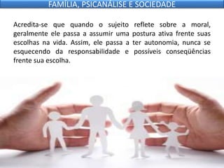 Acredita-se que quando o sujeito reflete sobre a moral,
geralmente ele passa a assumir uma postura ativa frente suas
escolhas na vida. Assim, ele passa a ter autonomia, nunca se
esquecendo da responsabilidade e possíveis conseqüências
frente sua escolha.
FAMÍLIA, PSICANÁLISE E SOCIEDADE
 