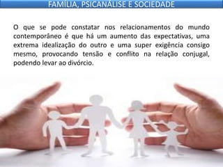 O que se pode constatar nos relacionamentos do mundo
contemporâneo é que há um aumento das expectativas, uma
extrema idealização do outro e uma super exigência consigo
mesmo, provocando tensão e conflito na relação conjugal,
podendo levar ao divórcio.
FAMÍLIA, PSICANÁLISE E SOCIEDADE
 