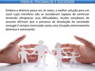Embora o divórcio possa ser, às vezes, a melhor solução para um
casal cujos membros não se consideram capazes de continuar
tentando ultrapassar suas dificuldades, muitos estudiosos do
assunto afirmam que o processo da dissolução da sociedade
conjugal é sempre vivenciado como uma situação extremamente
dolorosa e estressante.
FAMÍLIA, PSICANÁLISE E SOCIEDADE
 